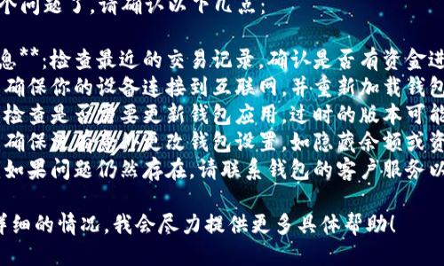很抱歉，你遇到这个问题了。请确认以下几点：

1. **确认到账信息**：检查最近的交易记录，确认是否有资金进出。
2. **网络连接**：确保你的设备连接到互联网，并重新加载钱包应用以确认状态。
3. **应用更新**：检查是否需要更新钱包应用。过时的版本可能导致错误显示。
4. **安全因素**：确保没有意外更改钱包设置，如隐藏余额或资金转移。
5. **客服支持**：如果问题仍然存在，请联系钱包的客户服务以获得进一步帮助。

如果你能提供更详细的情况，我会尽力提供更多具体帮助！
