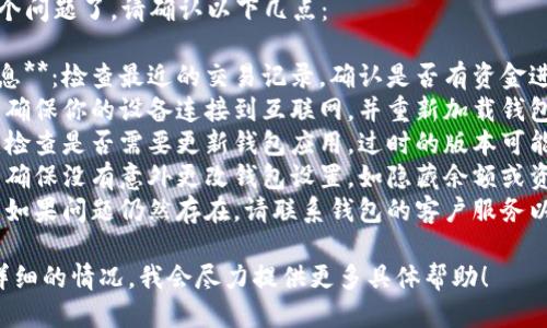 很抱歉，你遇到这个问题了。请确认以下几点：

1. **确认到账信息**：检查最近的交易记录，确认是否有资金进出。
2. **网络连接**：确保你的设备连接到互联网，并重新加载钱包应用以确认状态。
3. **应用更新**：检查是否需要更新钱包应用。过时的版本可能导致错误显示。
4. **安全因素**：确保没有意外更改钱包设置，如隐藏余额或资金转移。
5. **客服支持**：如果问题仍然存在，请联系钱包的客户服务以获得进一步帮助。

如果你能提供更详细的情况，我会尽力提供更多具体帮助！